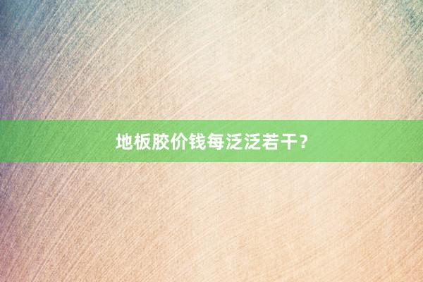地板胶价钱每泛泛若干？